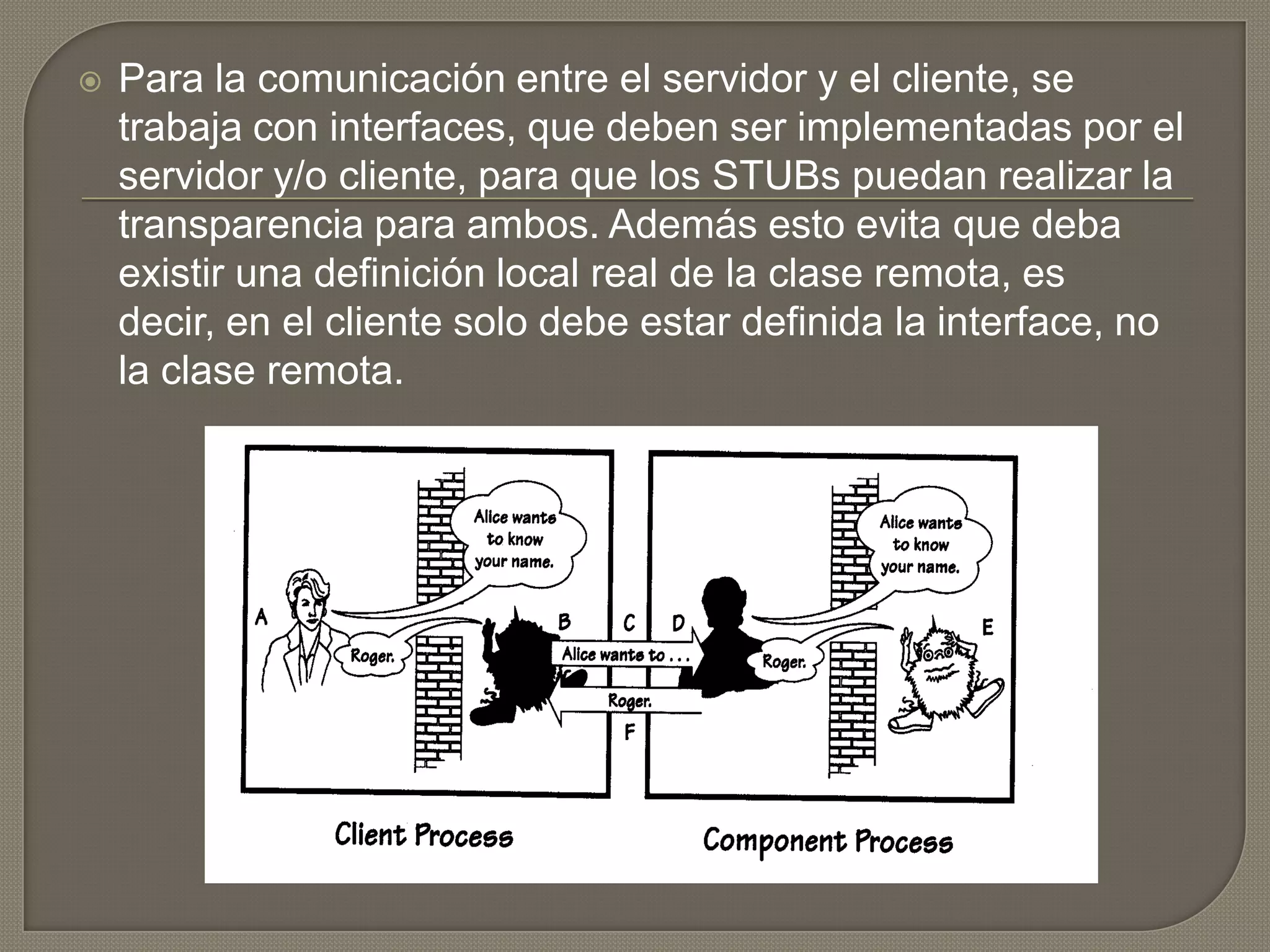  Para la comunicación entre el servidor y el cliente, se
trabaja con interfaces, que deben ser implementadas por el
servidor y/o cliente, para que los STUBs puedan realizar la
transparencia para ambos. Además esto evita que deba
existir una definición local real de la clase remota, es
decir, en el cliente solo debe estar definida la interface, no
la clase remota.
 