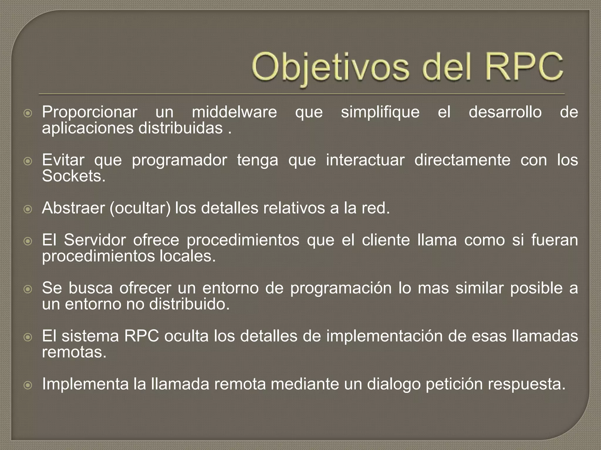  Proporcionar un middelware que simplifique el desarrollo de
aplicaciones distribuidas .
 Evitar que programador tenga que interactuar directamente con los
Sockets.
 Abstraer (ocultar) los detalles relativos a la red.
 El Servidor ofrece procedimientos que el cliente llama como si fueran
procedimientos locales.
 Se busca ofrecer un entorno de programación lo mas similar posible a
un entorno no distribuido.
 El sistema RPC oculta los detalles de implementación de esas llamadas
remotas.
 Implementa la llamada remota mediante un dialogo petición respuesta.
 