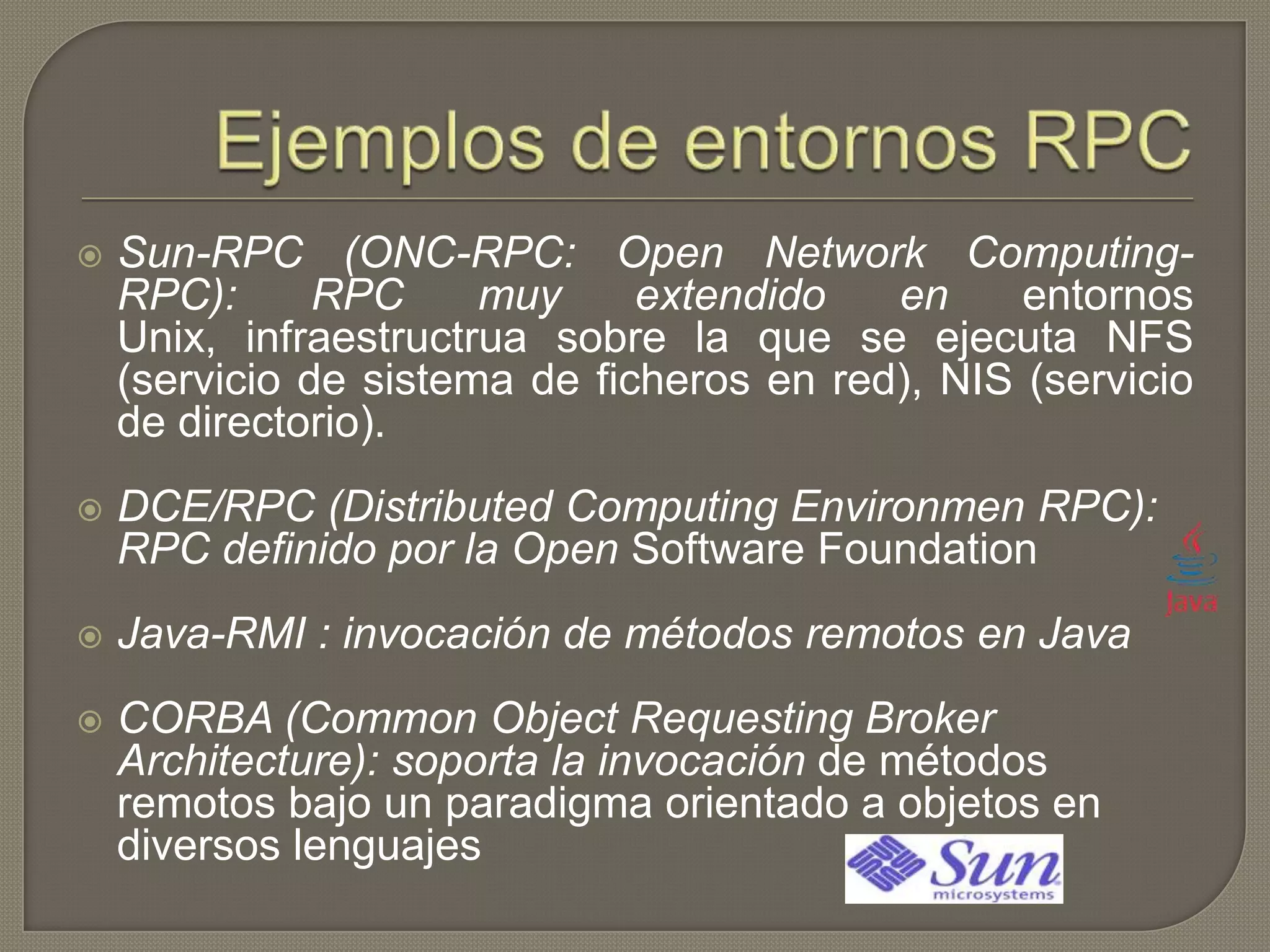  Sun-RPC (ONC-RPC: Open Network Computing-
RPC): RPC muy extendido en entornos
Unix, infraestructrua sobre la que se ejecuta NFS
(servicio de sistema de ficheros en red), NIS (servicio
de directorio).
 DCE/RPC (Distributed Computing Environmen RPC):
RPC definido por la Open Software Foundation
 Java-RMI : invocación de métodos remotos en Java
 CORBA (Common Object Requesting Broker
Architecture): soporta la invocación de métodos
remotos bajo un paradigma orientado a objetos en
diversos lenguajes
 