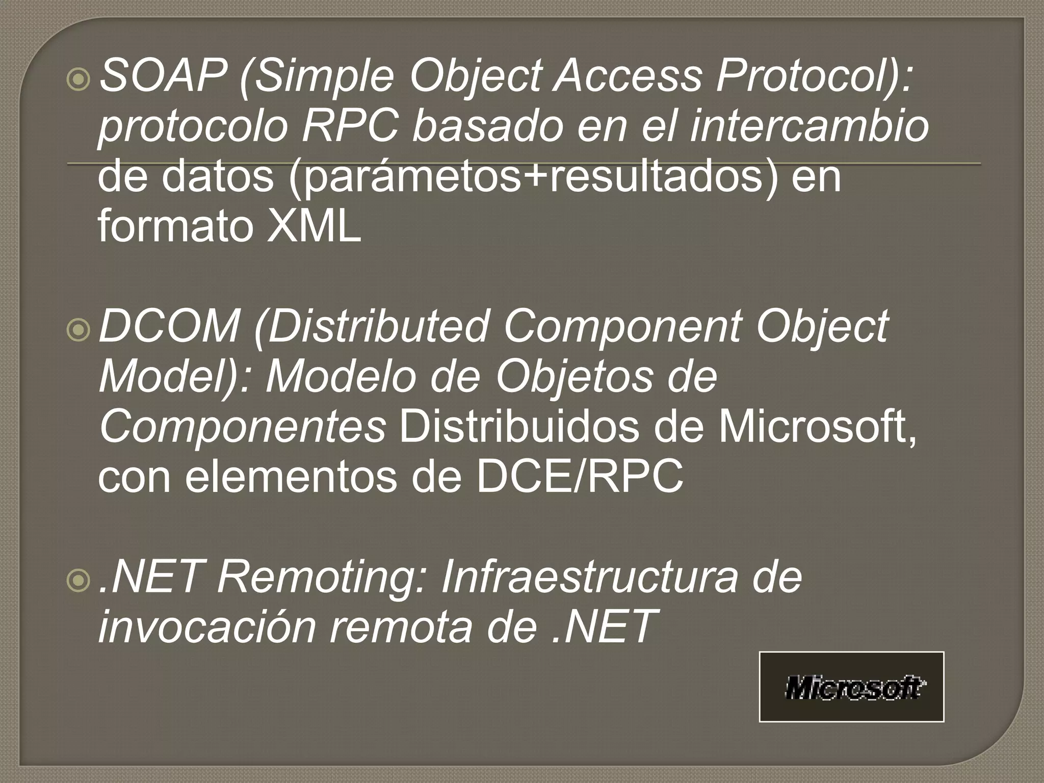 SOAP (Simple Object Access Protocol):
protocolo RPC basado en el intercambio
de datos (parámetos+resultados) en
formato XML
DCOM (Distributed Component Object
Model): Modelo de Objetos de
Componentes Distribuidos de Microsoft,
con elementos de DCE/RPC
.NET Remoting: Infraestructura de
invocación remota de .NET
 