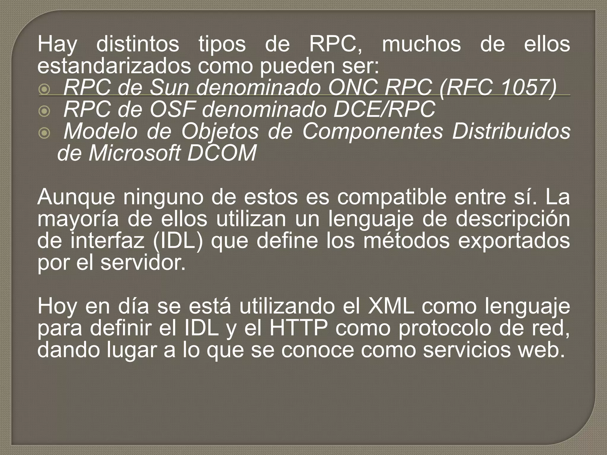 Hay distintos tipos de RPC, muchos de ellos
estandarizados como pueden ser:
 RPC de Sun denominado ONC RPC (RFC 1057)
 RPC de OSF denominado DCE/RPC
 Modelo de Objetos de Componentes Distribuidos
de Microsoft DCOM
Aunque ninguno de estos es compatible entre sí. La
mayoría de ellos utilizan un lenguaje de descripción
de interfaz (IDL) que define los métodos exportados
por el servidor.
Hoy en día se está utilizando el XML como lenguaje
para definir el IDL y el HTTP como protocolo de red,
dando lugar a lo que se conoce como servicios web.
 
