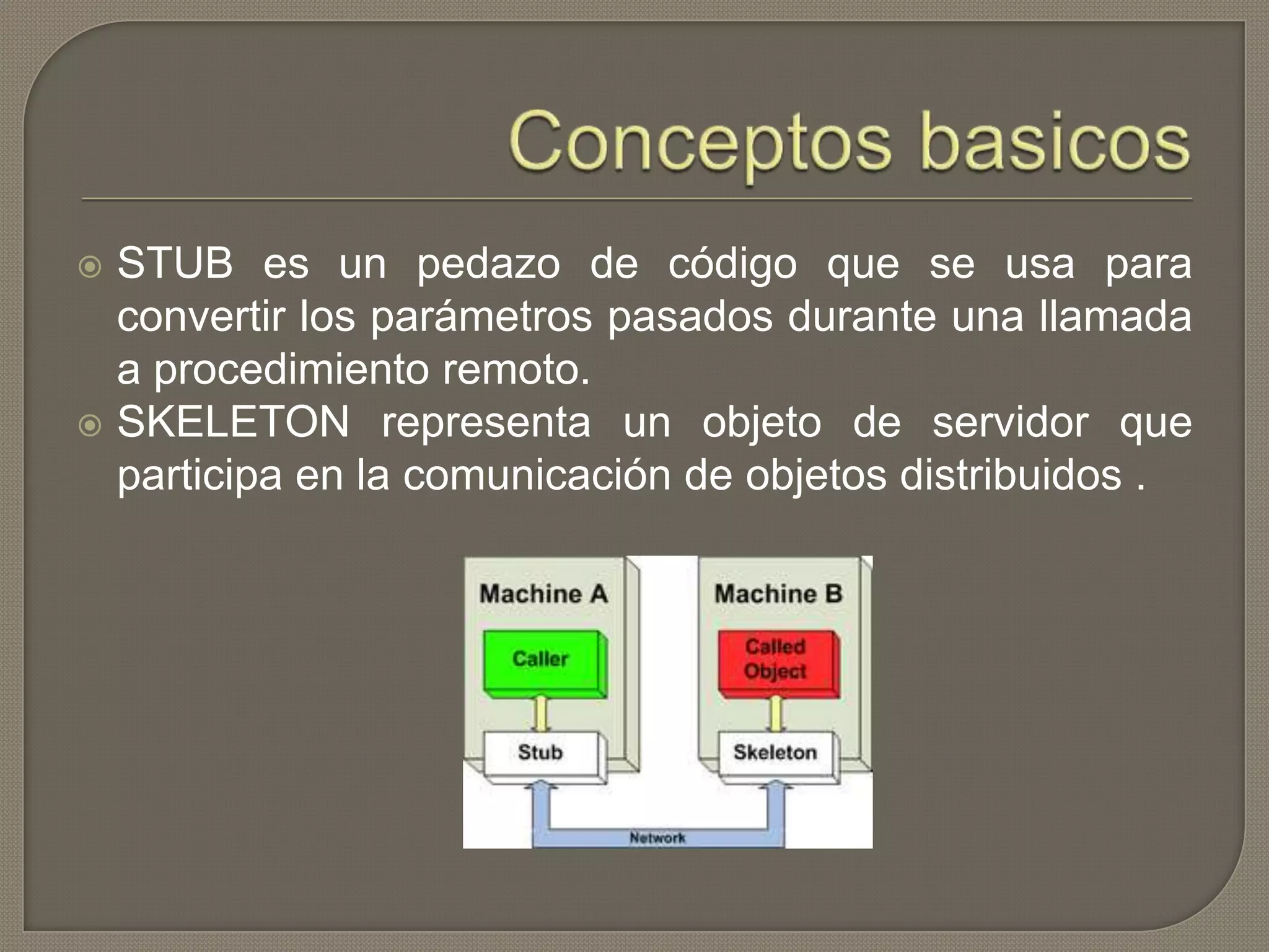 STUB es un pedazo de código que se usa para
convertir los parámetros pasados ​​durante una llamada
a procedimiento remoto.
 SKELETON representa un objeto de servidor que
participa en la comunicación de objetos distribuidos .
 