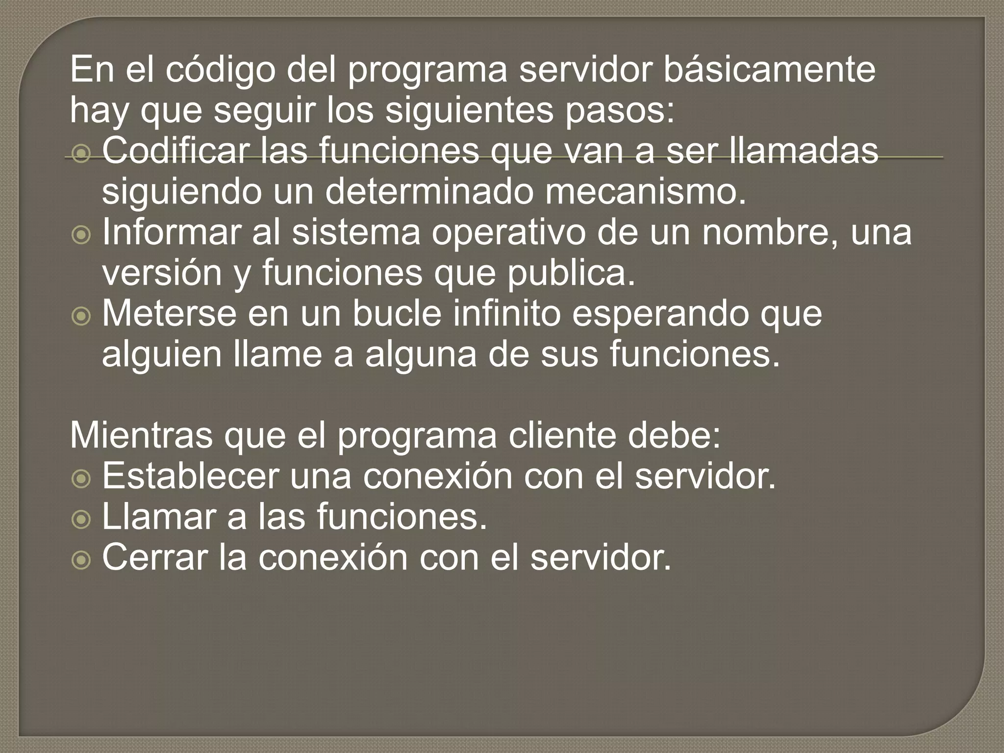 En el código del programa servidor básicamente
hay que seguir los siguientes pasos:
 Codificar las funciones que van a ser llamadas
siguiendo un determinado mecanismo.
 Informar al sistema operativo de un nombre, una
versión y funciones que publica.
 Meterse en un bucle infinito esperando que
alguien llame a alguna de sus funciones.
Mientras que el programa cliente debe:
 Establecer una conexión con el servidor.
 Llamar a las funciones.
 Cerrar la conexión con el servidor.
 
