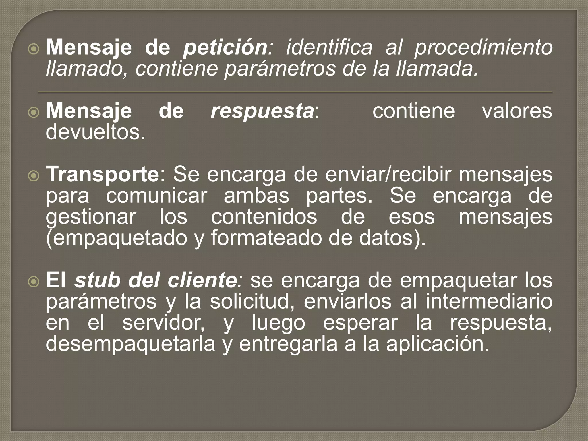  Mensaje de petición: identifica al procedimiento
llamado, contiene parámetros de la llamada.
 Mensaje de respuesta: contiene valores
devueltos.
 Transporte: Se encarga de enviar/recibir mensajes
para comunicar ambas partes. Se encarga de
gestionar los contenidos de esos mensajes
(empaquetado y formateado de datos).
 El stub del cliente: se encarga de empaquetar los
parámetros y la solicitud, enviarlos al intermediario
en el servidor, y luego esperar la respuesta,
desempaquetarla y entregarla a la aplicación.
 