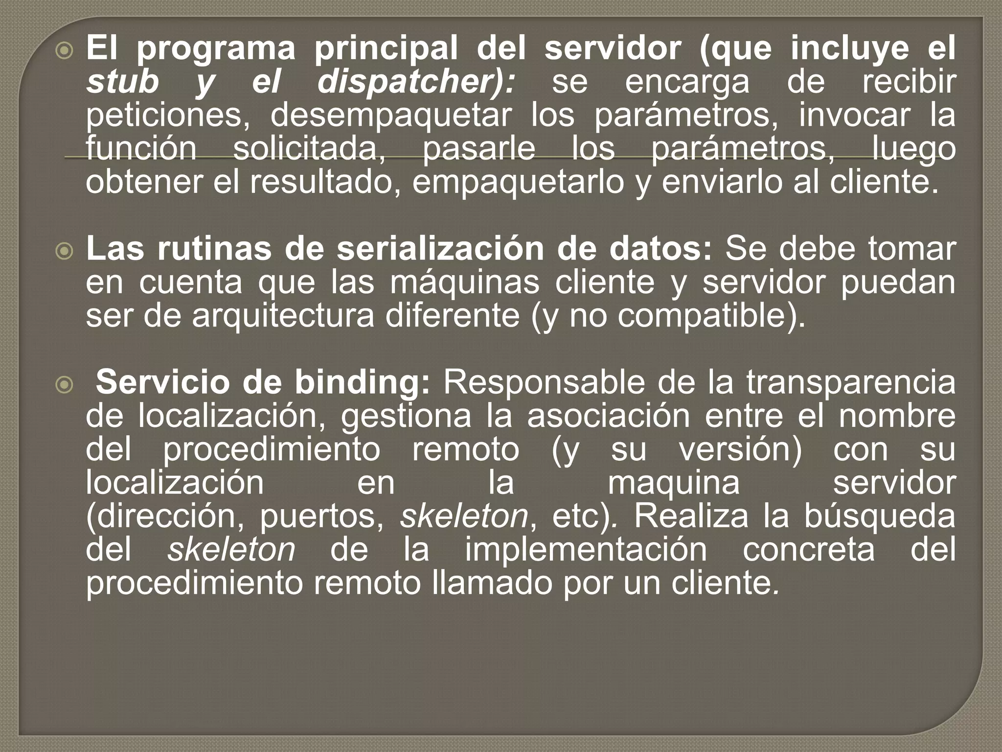  El programa principal del servidor (que incluye el
stub y el dispatcher): se encarga de recibir
peticiones, desempaquetar los parámetros, invocar la
función solicitada, pasarle los parámetros, luego
obtener el resultado, empaquetarlo y enviarlo al cliente.
 Las rutinas de serialización de datos: Se debe tomar
en cuenta que las máquinas cliente y servidor puedan
ser de arquitectura diferente (y no compatible).
 Servicio de binding: Responsable de la transparencia
de localización, gestiona la asociación entre el nombre
del procedimiento remoto (y su versión) con su
localización en la maquina servidor
(dirección, puertos, skeleton, etc). Realiza la búsqueda
del skeleton de la implementación concreta del
procedimiento remoto llamado por un cliente.
 