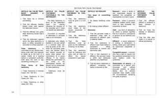  
14	
  
SECTION TWO: FALSE TESTIMONY
ARTICLE 180. FALSE TESTI-
MONY AGAINST A
DEFENDANT
1. That there be a criminal
proceeding;
2. That the offender testifies
falsely under oath against
the defendant therein;
3. That the offender who gives
false testimony knows that it
is false;
4. That the defendant against
whom the false testimony is
given is either acquitted or
convicted in a final judgment.
False testimony – is
committed by any person who,
being under oath, and required
to testify as to the truth of a
certain matter at a hearing
before a competent authority,
shall deny the truth or say
something contrary to it.
Three forms of false
testimony
1. False Testimony in Criminal
Cases (Art. 180-181)
2. False Testimony in Civil
Cases (Art. 182)	
  
3. False Testimony in other
cases (Art. 183)
ARTICLE 181. FALSE
TESTIMONY
FAVORABLE TO THE
DEFENDANT
· The false testimony in
favor of the defendant
need not directly
influence the decision of
the acquittal and it need
not benefit the defendant.
· Conviction or acquittal
of defendant in principal
case is not necessary.
A defendant who falsely
testifies in his own behalf
in a criminal case can
only be guilty of Art. 181
when he voluntarily goes
upon the witness stand
and falsely imputes to
some other person the
commission of a grave
offense. If he merely
denies the commission of
the crime or his
participation therein, he
should not be prosecuted
for false testimony.
· Testimony must be
complete.
ARTICLE 182. FALSE
TESTIMONY IN CIVIL
CASES
1. That the testimony
must be given in a civil
case;
2. That the testimony
must relate to the
issues presented in
said case;
3. That the testimony
must be false;
4. That the false
testimony must be
given by the defendant
knowing it to be false;
5. That the testimony
must be malicious and
given with an intent to
affect the issues
presented in said case.
ARTICLE 183 PERJURY
Two ways of committing
perjury:
1. By falsely testifying under
oath;
2. By making a false affidavit.
Elements:
1. That the accused made a
statement under oath or
executed an affidavit upon
a material matter;
2. That the statement or
affidavit was made before a
competent officer
authorized to receive and
administer oath;
3. That in that statement or
affidavit, the accused made
a willful and deliberate
assertion of a falsehood;
4. That the sworn statement or
affidavit containing the
falsity is required by law
Relevant – when it tends in
any reasonable degree to
establish the probability or
improbability of a fact in issue.
Pertinent – when it concerns
collateral matters which make
more or less probable the
proposition at issue.
Oath – any form of attestation
by which a person signifies
that he is bound in conscience
to perform an act faithfully and
truthfully.
Affidavit – a sworn statement
in writing; a declaration in
writing, made upon oath before
an authorized magistrate or
officer.
Competent person – a person
who has a right to inquire into
the questions presented to him
upon matters under his
jurisdiction
Subornation of perjury – is
committed by a person who
knowingly and willfully
procures another to swear
falsely and he witness
suborned does testify under
the circumstances rendering
him guilty of perjury.
ARTICLE 184.
OFFERING FALSE
TESTIMONY IN
EVIDENCE
1. That the offender
offered in evidence a
false witness or
testimony;
2. That he knew the
witness or testimony
was false;
3. That the offer was
made in a judicial or
official proceeding.
.
.	
  	
  
	
   	
  
 