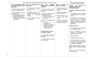  
2	
  
	
  
	
   	
  
ART. 118 INCITING TO WAR
OR GIVING MOTIVES FOR
REPRISALS
1. That the offender performs
unlawful or unauthorized acts;
2. That such acts provoke or
give occasion for:
a. A war involving or liable to
involve the Philippines; or
b. Expose Filipino citizens to
reprisals on their persons
and property.
ART. 119 VIOLATION OF
NEUTRALITY
1. That there is a war in which
the Philippines is not
involved;
2. A regulation issued by a
competent authority for the
purpose of enforcing
neutrality;
3. That the offender violates
such regulation.
ART 120. CORRES-
PONDENCE WITH HOSTILE
COUNTRY
1. That it is made in time of
war in which the Philippines is
involved;
2. That the offender makes
correspondence with the:
a. Enemy country or
b. Territory occupied by the
enemy troops;
3. That the correspondence is
either:
a. Prohibited by the
Government; or
b. Carried on in ciphers or
conventional signs; or
c. If notice or information
be given enemy.
The following must concur
to qualify the offense:
1. That the notice or
information might be useful to
the enemy;
2. That the offender intended
to aid the enemy.
ART 121. FLIGHT TO
ENEMY’S COUNTRY
1. That there is a war in
which the Philippines is
involved;
2. Offender owes allegiance
to the Government;
3. Offender attempts to flee
or go to the enemy
country;
4. That going to the enemy
country is prohibited by
the competent authority.
SECTION TWO: PROVOKING WAR AND DISLOYALTY IN CASE OF WAR SECTION THREE: PIRACY AND
MUTINY ON THE HIGH SEAS
	
  
ARTICLE 122. PIRACY IN
GENERAL AND MUTINY
ON THE HIGH SEAS
Two ways or modes of committing
piracy:
1. By attacking or seizing a vessel
on the high seas or in Philippine
waters;
2. By seizing in the vessel while on
the high seas or in Philippine
waters the whole or part of its
cargo, its equipment or personal
belongings of its complement or
passengers.
Elements of piracy:
1. That a vessel is on the high seas
or on Philippine waters;
2. That the offenders are NOT
members of its complement or
passengers of the vessel;
3. That the offenders:
a. Attack or seize the vessel; or
b. Seize the whole or part of the
cargo of said vessel, its equipment
or personal belongings of its
complement or passengers.
Piracy under PD 532: Punishes
piracy committed in Philippine waters
only.
Offenders: any person (passenger,
crew or stranger)
 
