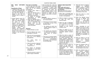  
27	
  
ARTICLE 266-B QUALIFIED
RAPE
Rape under both acts of
committing it is qualified by
the following:
Note: Rape is punishable by death if it
falls under any of 4-14 circumstances.
1. When rape is committed with
the use of a deadly weapon or
by two or more persons;
2. When by reason or occasion
of rape, the victim has
become insane;
3. When the rape is attempted
and a homicide is committed
by reason of or on the
occasion of rape (special
complex crime);
4. When by reason of or on
occasion of rape, homicide is
committed (special complex
crime)
5. When the victim is under 18
years of age and the offender
is a parent, ascendant, step-
parent, guardian, relative by
consanguinity or affinity within
the third civil degree, or the
common law spouse of the
parent of the victim;
6. When the victim is under the
custody of the police or
military authorities or any law
enforcement or penal
institution;
7. When the rape is committed in
full view of the spouse, parent,
or any of the children or other
relatives within the third civil
degree of consanguinity;
CHAPTER THREE: RAPE
2. By any person who, under any
of the circumstances mentioned
in paragraph 1 hereof, shall
commit an act of sexual assault
by inserting his penis into
another person’s mouth or anal
orifice of another person, or any
instrument or object, into the
genital or anal orifice of another
person.
Elements:
a. That the offender commits an
act of sexual assault;
b. That the act of sexual assault
is committed by any of the
following means:
i. By inserting his penis into
another person’s mouth or
anal orifice;
ii. By inserting any instrument
or object into the genital or
anal orifice of another
person
c. That the act of sexual assault
is accomplished under any of
the circumstances
enumerated under the first act
of committing rape.
How rape is committed:
1. By a man who shall have
carnal knowledge of a woman
under any of the following
circumstances:
a. Through force, threat or
intimidation;
b. When the offended party is
deprived of reason or
otherwise unconscious;
c. By means of fraudulent
machinations or grave
abuse of authority;
d. When the offended party is
under twelve (12) years of
age or is demented, even
though none of the
circumstances mentioned
above be present.
Elements:
a. That the offender is a man;
b. That the offender had carnal
knowledge of a woman;
c. That such act is accomplished
under any of the following
circumstances:
i. By using force or
intimidation, or
ii. When the woman is deprived
of reason or otherwise
unconscious, or
iii. By means of fraudulent
machination or grave abuse
of authority, or
iv. When the woman is under 12
years of age or demented.
ART. 266-A ANTI-RAPE
LAW
Classification of Rape
1. Traditional Rape under Art.
335- carnal knowledge with
a woman against her will; in
this case, the offender is
always a man and the
offended party is always a
woman.
2. Sexual Assault under R.A.
8353- this is committed
when the offender inserts
his penis to another
person’s mouth or anal
orifice or by inserting an
instrument or object into the
genital or anal orifice of
another person. The
offender and theoffender
can either be a man or a
woman in the case of the
insertion of any instrument
or object.
8. When the victim is a religious
engaged in legitimate
religious vocation or calling
and is personally known to
be such by the offender
before or at the time of the
commission of the crime;
9. When the victim is a child
below 7 years old;
10. When the offender knows
that he is afflicted with
HIV/AIDS or any other
sexually transmissible
disease and the virus or
disease is transmitted to the
victim;
11. When committed by any
member of the AFP or para-
military units thereof of the
PNP or any law enforcement
agency or penal institution,
when the offender took
advantage of his position to
facilitate the commission of
the crime;
12. When by reason or on the
occasion of the rape, the
victim has suffered
permanent physical
mutilation or disability;
13. When the offender knew of
the pregnancy of the
offended party at the time of
the commission of the crime;
14. When the offender knew of
the mental disability,
emotional disorder and/or
physical disability of the
offended party at the time of
the commission of the crime.
	
  
	
   	
  
 