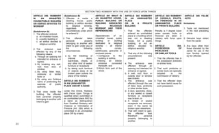  
33	
  
ARTICLE 299. ROBBERY
IN AN INHABITED
HOUSE/PUBLIC BUILDING
OR EDIFICE DEVOTED TO
WORSHIP
(Subdivision A)
1. The offender entered:
a. an inhabited house,
b. a public building or
c. an edifice devoted to
religious worship
2. The entrance was
effected by any of the
following means:
a. Through an opening not
intended for entrance or
egress;
b. By breaking any wall,
roof, floor, door, or
window;
c. By using false keys,
picklocks or similar
tools; or
d. By using any fictitious
name or pretending the
exercise of public
authority.
3. That once inside the
building, the offender
took personal property
belonging to another with
intent to gain
SECTION TWO: ROBBERY WITH THE USE OF FORCE UPON THINGS
(Subdivision B)
1. Offender is inside a
dwelling house, public
building or edifice devoted
to religious worship,
regardless of the
circumstances under which
he entered it.
2. The offender takes
personal property
belonging to another with
intent to gain under any of
the following
circumstances:
a. by the breaking of
internal doors,
wardrobes, chests, or
any other kind of sealed
furniture or receptacle
b. by taking such furniture
or objects away to be
broken open outside the
place of the robbery
ARTICLE 300. ROBBERY
IN AN UNINHABITED
PLACE AND BY A BAND
Under this Article, Robbery
with Force Upon Things is
qualified when committed in
an uninhabited place AND by
a band, as distinguished
from Qualified Robbery with
Violence or Intimidation of
Persons (Art. 295) which is
committed in an uninhabited
place OR by a band.
ARTICLE 301 WHAT IS
AN INHABITED HOUSE,
PUBLIC BUILDING OR
BUILDING DEDICATED
TO RELIGIOUS
WORSHIP AND THEIR
DEPENDENCIES
Dependencies of an
inhabited house, public
building or building
dedicated to religious
worship – all interior
courts, corrals,
warehouses, granaries or
enclosed places
1.Contiguous to the
building or edifice,
2.Having an interior
entrance connected
therewith, and
3.Which form part of the
whole.
ARTICLE 302 ROBBERY
IN AN UNINHABITED
PLACE
OR IN A PRIVATE
BUILDING
1. That the offender
entered an uninhabited
place or a building which
was not a dwelling
house, not a public
building, or not an
edifice devoted to
religious worship;
2. That any of the following
circumstances was
present:
a. The entrance was
effected through an
opening not intended for
entrance or egress;
b. A wall, roof, floor, or
outside door or window
was broken;
c. The entrance was
effected through the use
of false keys, picklocks
or other similar tools;
d. A door, wardrobe, chest,
or any sealed or closed
furniture or receptacle
was broken; or
e. A closed or sealed
receptacle wa removed,
even if the same be
broken open elsewhere;
3. That with intent to gain,
the offender took
therefrom personal
property belonging to
another.
ARTICLE 303 ROBBERY
OF CEREALS, FRUITS,
OR FIREWOOD IN AN
UNINHABITED PLACE
OR PRIVATE BUILDING
Penalty is 1 degree lower
when cereals, fruits, or
firewood are taken in
robbery with force upon
things.
ARTICLE 304.
POSSESSION OF
PICKLOCKS
OR SIMILAR TOOLS
1. That the offender has in
his possession picklocks
or similar tools;
2. That such picklocks or
similar tools are specially
adopted to the
commission of robbery;
3. That the offender does
not have lawful cause for
such possession.
ARTICLE 305 FALSE
KEYS
Inclusions:
1. Tools not mentioned
in the next preceding
article
2. Genuine keys stolen
from the owner
3. Any keys other than
those intended by the
owner for use in the
lock forcibly opened
by the offender.
.	
  	
  
	
   	
  
 