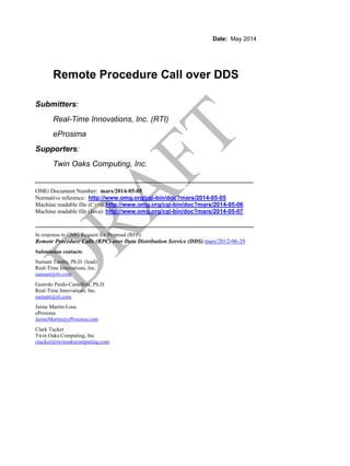 Date: May 2014
Remote Procedure Call over DDS
Submitters:
Real-Time Innovations, Inc. (RTI)
eProsima
Supporters:
Twin Oaks Computing, Inc.
__________________________________________________
OMG Document Number: mars/2014-05-05
Normative reference: http://www.omg.org/cgi-bin/doc?mars/2014-05-05
Machine readable file (C++): http://www.omg.org/cgi-bin/doc?mars/2014-05-06
Machine readable file (Java): http://www.omg.org/cgi-bin/doc?mars/2014-05-07
__________________________________________________
In response to OMG Request for Proposal (RFP):
Remote Procedure Calls (RPC) over Data Distribution Service (DDS) mars/2012-06-29
Submission contacts:
Sumant Tambe, Ph.D. (lead)
Real-Time Innovations, Inc.
sumant@rti.com
Gearrdo Pardo-Castellote, Ph.D.
Real-Time Innovations, Inc.
sumant@rti.com
Jaime Martin-Losa
eProsima
JaimeMartin@eProsima.com
Clark Tucker
Twin Oaks Computing, Inc
ctucker@twinoakscomputing.com
 