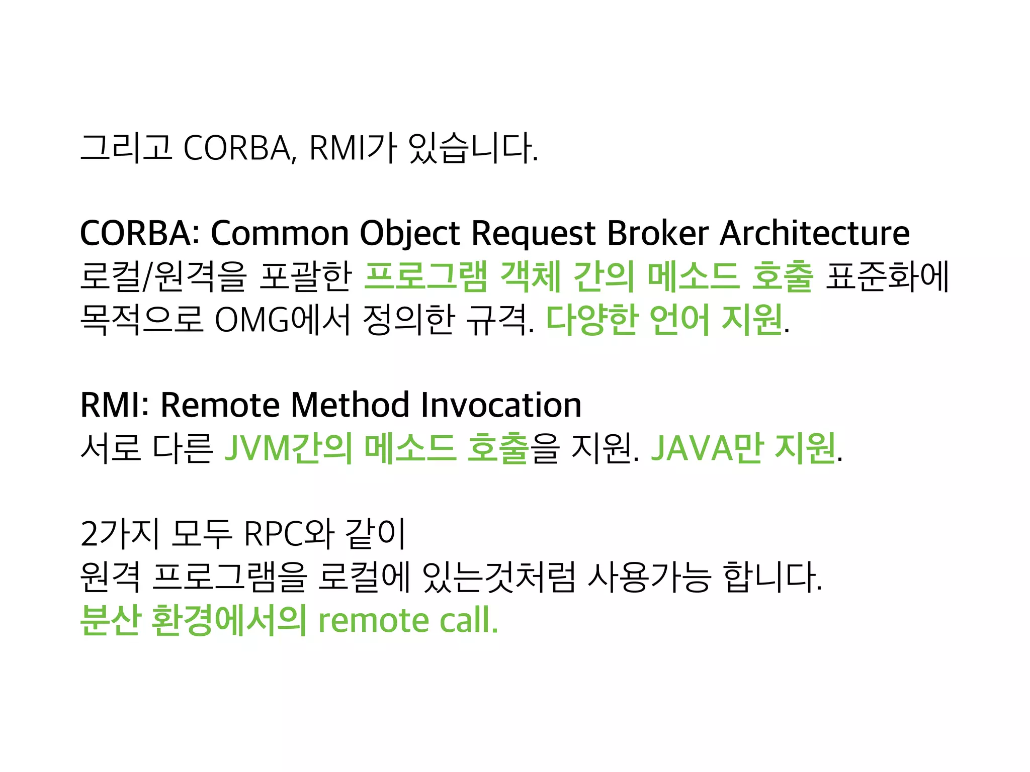 그리고 CORBA, RMI가 있습니다.
CORBA: Common Object Request Broker Architecture 
로컬/원격을 포괄한 프로그램 객체 간의 메소드 호출 표준화에
목적으로 OMG에서 정의한 규격. 다양한 언어 지원.
RMI: Remote Method Invocation 
서로 다른 JVM간의 메소드 호출을 지원. JAVA만 지원.
2가지 모두 RPC와 같이 
원격 프로그램을 로컬에 있는것처럼 사용가능 합니다. 
분산 환경에서의 remote call.
 
