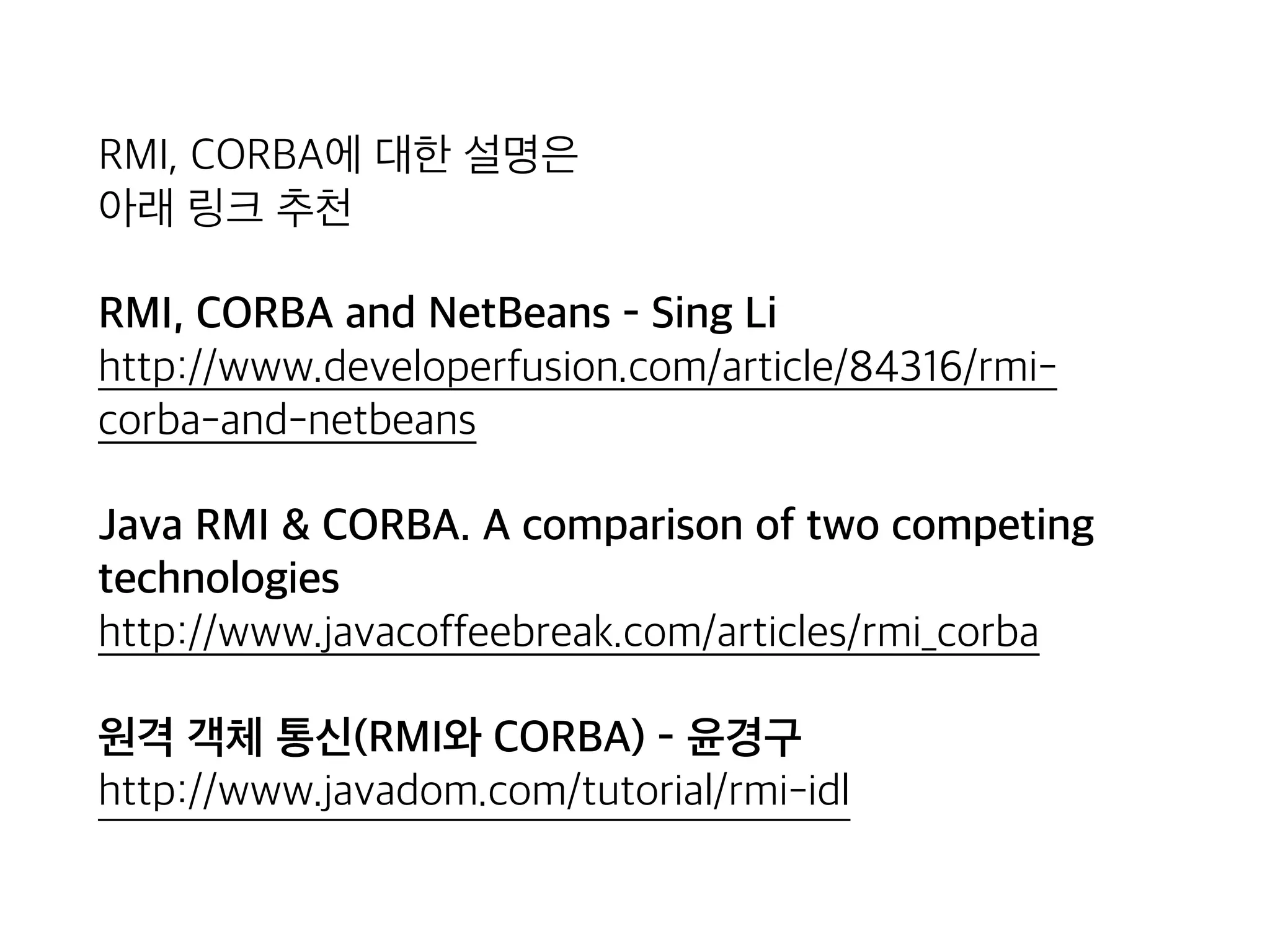 RMI, CORBA에 대한 설명은 
아래 링크 추천
RMI, CORBA and NetBeans - Sing Li 
http://www.developerfusion.com/article/84316/rmi-
corba-and-netbeans
Java RMI & CORBA. A comparison of two competing
technologies 
http://www.javacoffeebreak.com/articles/rmi_corba
원격 객체 통신(RMI와 CORBA) - 윤경구 
http://www.javadom.com/tutorial/rmi-idl
 