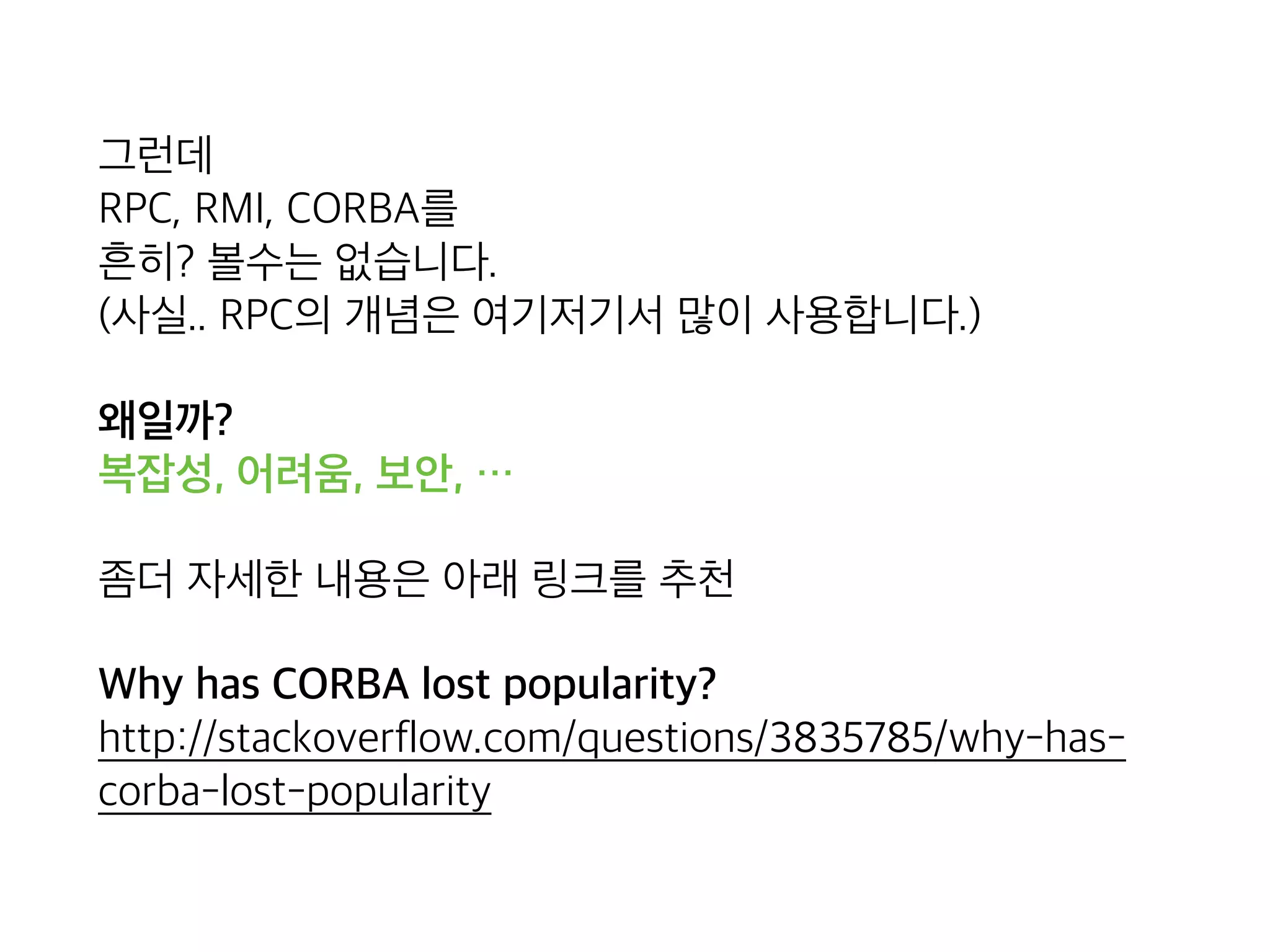 그런데 
RPC, RMI, CORBA를 
흔히? 볼수는 없습니다. 
(사실.. RPC와 그 개념은 여기저기서 사용 되고는 있습니다.)
왜일까? 
복잡성, 어려움, 보안, …
좀더 자세한 내용은 아래 링크를 추천
Why has CORBA lost popularity? 
http://stackoverflow.com/questions/3835785/why-has-
corba-lost-popularity
 