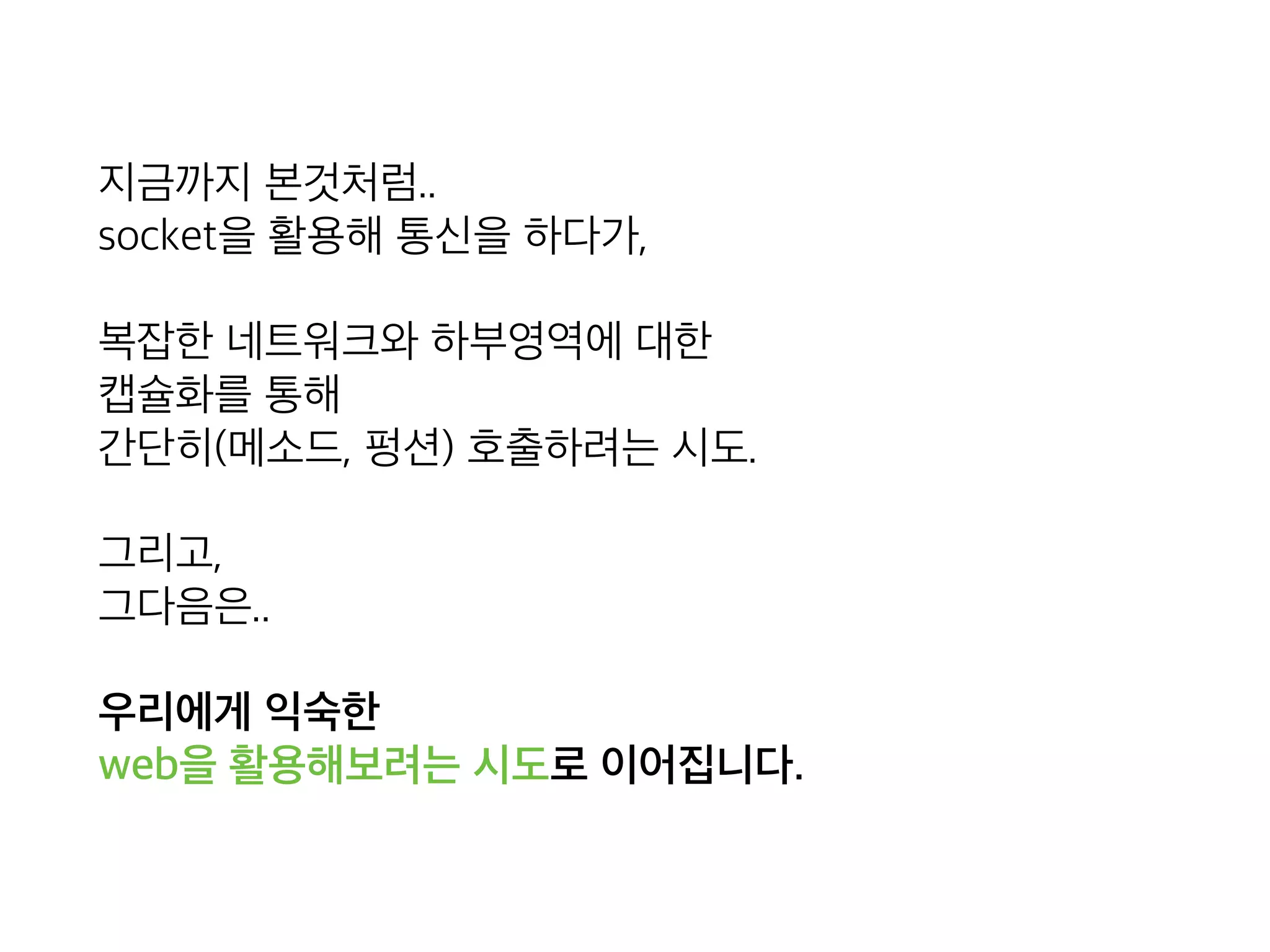 지금까지 본것처럼.. 
socket을 활용해 통신을 하다가,
복잡한 네트워크와 하부영역에 대한 
캡슐화를 통해 
간단히(메소드, 펑션) 호출하려는 시도.
그리고, 
그다음은..
우리에게 익숙한  
web을 활용해보려는 시도로 이어집니다.
 