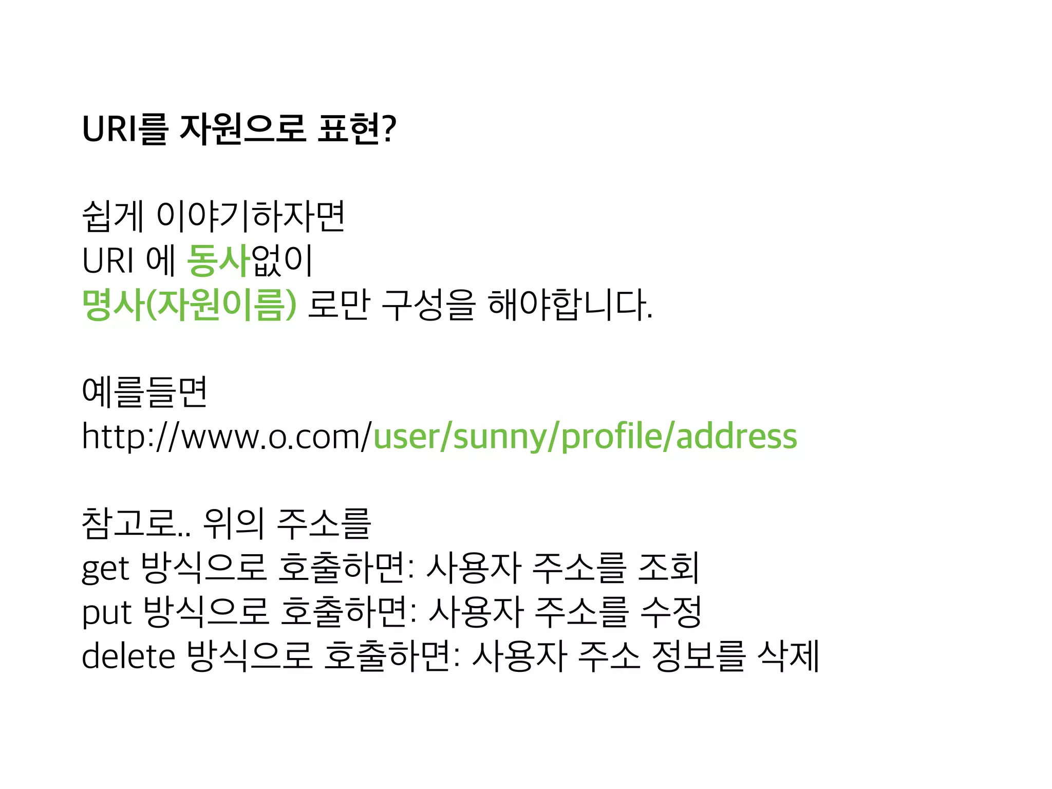 URI를 자원으로 표현?
쉽게 이야기하자면 
URI 에 동사없이 
명사(자원이름) 로만 구성을 해야합니다.
예를들면 
http://www.o.com/user/sunny/profile/address
참고로.. 위의 주소를 
get 방식으로 호출하면: 사용자 주소를 조회 
put 방식으로 호출하면: 사용자 주소를 수정 
delete 방식으로 호출하면: 사용자 주소 정보를 삭제
 