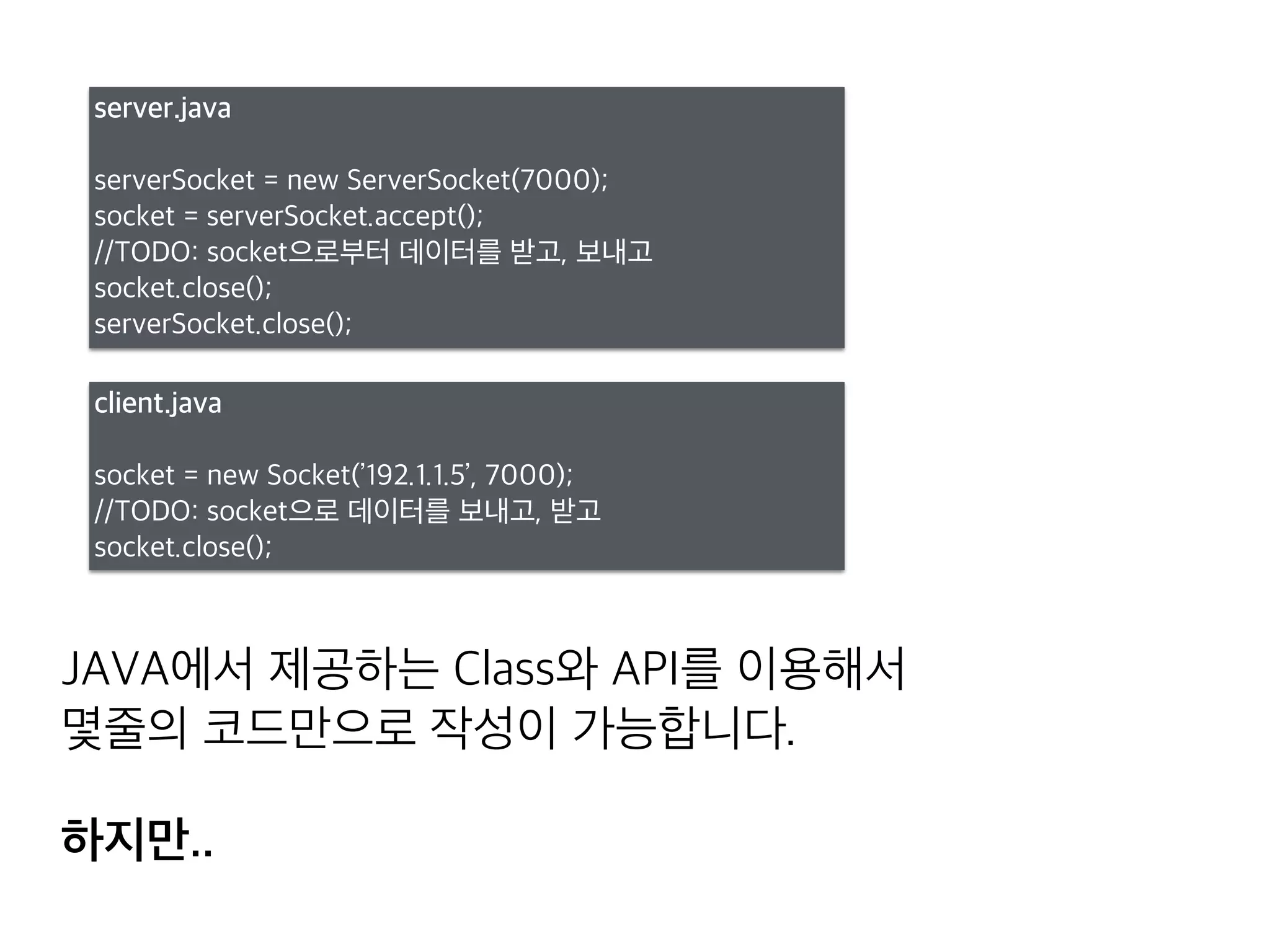 server.java
serverSocket = new ServerSocket(7000);
socket = serverSocket.accept();
//TODO: socket으로부터 데이터를 받고, 보내고
socket.close();
serverSocket.close();
client.java
socket = new Socket(’192.1.1.5’, 7000);
//TODO: socket으로 데이터를 보내고, 받고
socket.close();
위와같이 JAVA에서 제공하는 Class와 API를 이용해서 
간단한 코드만으로 작성이 가능합니다.
하지만..
 
