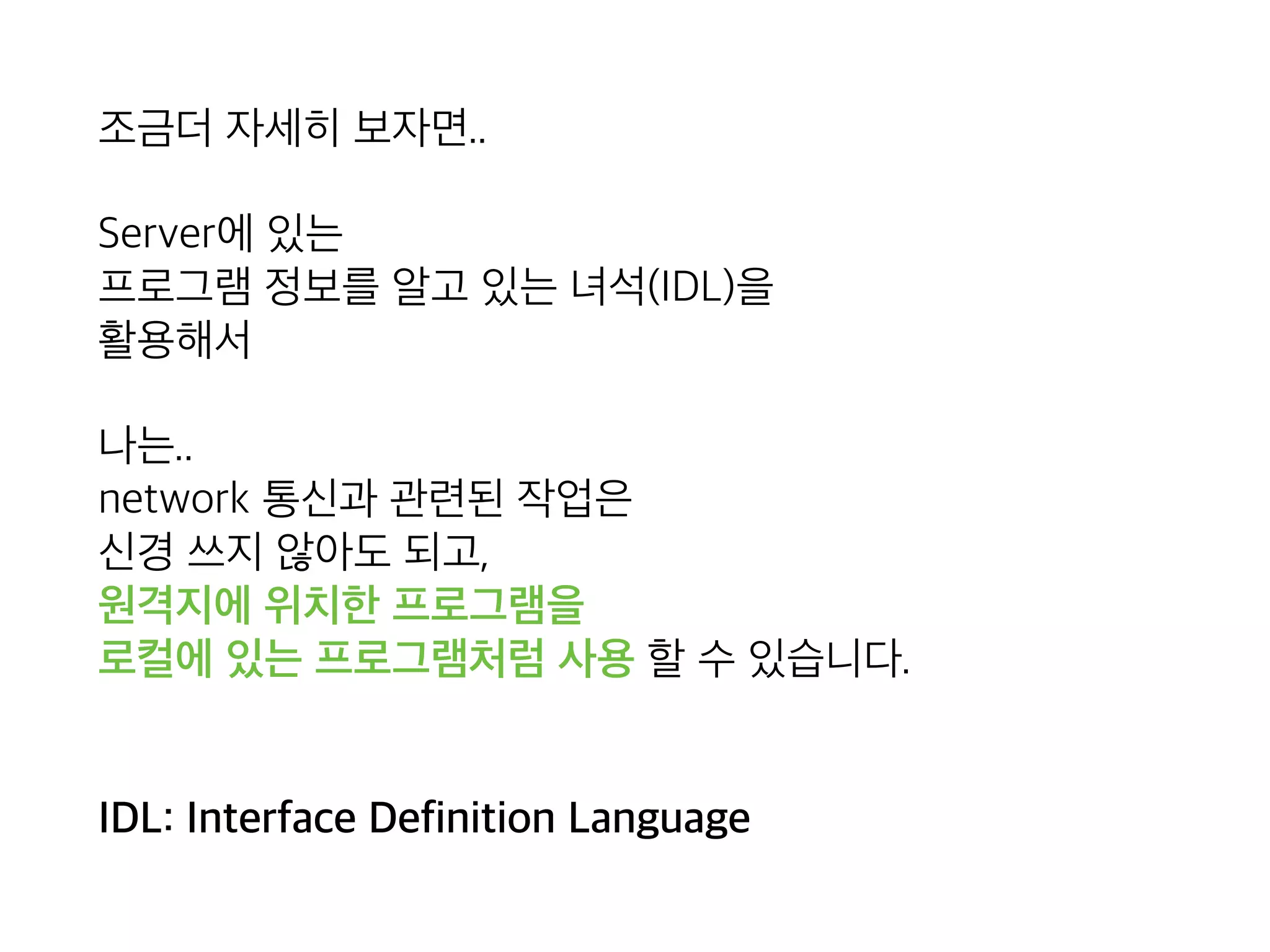 조금더 자세히 보자면..
Server에 있는 
프로그램 정보를 알고 있는 녀석(IDL)을 
활용해서
개발자는.. 
network 통신과 관련된 작업은 
신경 쓰지 않아도 되고, 
원격지에 위치한 프로그램을 
로컬에 있는 프로그램처럼 사용 할 수 있습니다. 
 
 
IDL: Interface Definition Language
 