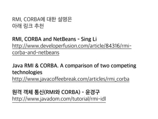 RMI, CORBA에 대한 설명은 
아래 링크 추천
RMI, CORBA and NetBeans - Sing Li 
http://www.developerfusion.com/article/84316/rmi-
corba-and-netbeans
Java RMI & CORBA. A comparison of two competing
technologies 
http://www.javacoffeebreak.com/articles/rmi_corba
원격 객체 통신(RMI와 CORBA) - 윤경구 
http://www.javadom.com/tutorial/rmi-idl
 