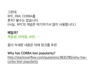 그런데 
RPC, RMI, CORBA를 
흔히? 볼수는 없습니다. 
(사실.. RPC와 그 개념은 여기저기서 사용 되고는 있습니다.)
왜일까? 
복잡성, 어려움, 보안, …
좀더 자세한 내용은 아래 링크를 추천
Why has CORBA lost popularity? 
http://stackoverflow.com/questions/3835785/why-has-
corba-lost-popularity
 