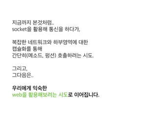 지금까지 본것처럼.. 
socket을 활용해 통신을 하다가,
복잡한 네트워크와 하부영역에 대한 
캡슐화를 통해 
간단히(메소드, 펑션) 호출하려는 시도.
그리고, 
그다음은..
우리에게 익숙한  
web을 활용해보려는 시도로 이어집니다.
 