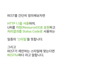 REST를 간단히 정의해보자면
HTTP 1.1을 사용하며, 
URI를 자원(Resource)으로 표현하고 
처리결과를 Status Code로 사용하는
일종의 ‘스타일’을 뜻합니다.
그리고 
REST가 제안하는 스타일에 맞는다면 
RESTful하다 라고 말합니다.
 