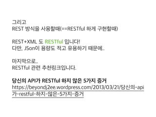 그리고 
REST 방식을 사용할때(==RESTful 하게 구현할때)
REST+XML 도 RESTful 입니다! 
다만, JSon이 용량도 적고 유용하기 때문에..
마지막으로.. 
RESTful 관련 추천링크입니다.
당신의 API가 RESTful 하지 않은 5가지 증거 
https://beyondj2ee.wordpress.com/2013/03/21/당신의-api
가-restful-하지-않은-5가지-증거
 