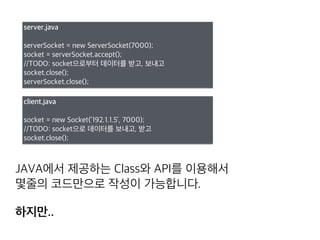 server.java
serverSocket = new ServerSocket(7000);
socket = serverSocket.accept();
//TODO: socket으로부터 데이터를 받고, 보내고
socket.close();
serverSocket.close();
client.java
socket = new Socket(’192.1.1.5’, 7000);
//TODO: socket으로 데이터를 보내고, 받고
socket.close();
위와같이 JAVA에서 제공하는 Class와 API를 이용해서 
간단한 코드만으로 작성이 가능합니다.
하지만..
 