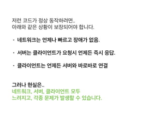 저런 코드가 정상 동작하려면.. 
아래와 같은 상황이 보장되어야 합니다.
• 네트워크는 언제나 빠르고 장애가 없음.
• 서버는 클라이언트가 요청시 언제든 즉시 응답.
• 클라이언트는 언제든 서버와 바로바로 연결
 
그러나 현실은.. 
네트워크, 서버, 클라이언트 모두 
느려지고, 각종 문제가 발생할 수 있습니다.
 