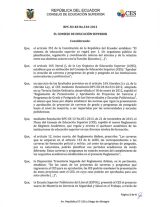REPÚBLICA DEL ECUADOR
CONSEJO DE EDUCACiÓN SUPERIOR
RPC-SO-48-No.510-2013
EL CONSEJO DE EDUCACIÓN SUPERIOR
Considerando:
Que, el artículo 353 de la Constitución de la República del Ecuador establece: "El
sistema de educación superior se regirá por: 1. Un organismo público de
planificación, regulación y coordinación interna del sistema y de la relación
entre sus distintos actores con la Función Ejecutiva (...)";
Que, el artículo 169, literal j), de la Ley Orgánica de Educación Superior (LOES),
establece que es atribución del Consejo de Educación Superior (CES): "Aprobar
la creación de carreras y programas de grado y posgrado en las instituciones
universitarias y politécnicas";
Que, en ejercicio de las facultades previstas en el artículo 169, literales j) y u), de la
referida Ley, el CES mediante Resolución RPC·SO·03-No.014·2012, adoptada
en su Tercera Sesión Ordinaria, desarrollada el18 de enero de 2012, expidió el
"Reglamento de Presentación y Aprobación de Proyectos de Carreras y
Programas de Grado y Postgrado de las Universidades y Escuelas Politécnicas",
el mismo que tiene por objeto establecer las normas que rigen la presentación
y aprobación de proyectos de carreras de grado y programas de postgrado
hasta el nivel de maestría, a ser impartidas por las universidades y escuelas
politécnicas;
Que, mediante Resolución RPC·SE·13·No.051-2013, de 21 de noviembre de 2013, el
Pleno del Consejo de Educación Superior (CES), expidió el nuevo Reglamento
de Régimen Académico, que regula y orienta el quehacer académico de las
instituciones de educación superior en sus diversos niveles de formación;
Que, el artículo 12, inciso cuarto, del Reglamento ibídem, prescribe: "Las carreras
que se amparan en el artículo 133 de la LOES, las correspondientes a las
carreras de formación policial y militar, así como los programas de posgrado,
por su naturaleza, podrán planificar sus períodos académicos de modo
diferente. Estas carreras y programas no estarán exentos del cumplimiento de
los requisitos académicos establecidos en el presente Reglamento";
Que, la Disposición Transitoria Segunda del Reglamento ibídem, en lo pertinente,
establece: "En los casos de los proyectos de carreras y programas que
ingresaron al CES para su aprobación, las lES podrán mantener la presentación
de estos proyectos ante el CES, en cuyo caso podrán ser aprobados para una
sola cohorte (...)";
Que, la Escuela Superior Politécnica del Litoral (ESPOL), presentó al CES el proyecto
nuevo de Maestría en Gerencia en Seguridad y Salud en el Trabajo, a través de
Página 1 de 4 ~
Av. República E7-226 y Diego de Almagro
 
