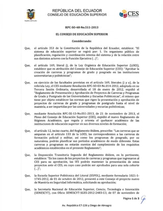 REPÚBLICA DEL ECUADOR
CONSEJO DE EDUCACiÓN SUPERIOR
RPC-SO-48-No.511-2013
EL CONSEJO DE EDUCACIÓN SUPERIOR
Considerando:
Que, el artículo 353 de la Constitución de la República del Ecuador, establece: "El
sistema de educación superior se regirá por: 1. Un organismo público de
planificación, regulación y coordinación interna del sistema y de la relación entre
sus distintos actores con la Función Ejecutiva (...)";
Que, el artículo 169, literal j), de la Ley Orgánica de Educación Superior (LOES),
establece que es atribución del Consejo de Educación Superior (CES): "Aprobar la
creación de carreras y programas de grado y posgrado en las instituciones
universitarias y politécnicas";
Que, en ejercicio de las facultades previstas en el artículo 169, literales j) y u), de la
referida Ley, el CES mediante Resolución RPC-SQ-03-No.014-2012, adoptada en su
Tercera Sesión Ordinaria, desarrollada el 18 de enero de 2012, expidió el
"Reglamento de Presentación y Aprobación de Proyectos de Carreras y Programas
de Grado y Postgrado de las Universidades y Escuelas Politécnicas", el mismo que
tiene por objeto establecer las normas que rigen la presentación y aprobación de
proyectos de carreras de grado y programas de postgrado hasta el nivel de
maestría, a ser impartidas por las universidades y escuelas politécnicas;
Que, mediante Resolución RPC-SE-13-No.051-2013, de 21 de noviembre de 2013, el
Pleno del Consejo de Educación Superior (CES), expidió el nuevo Reglamento de
Régimen Académico, que regula y orienta el quehacer académico de las
instituciones de educación superior en sus diversos niveles de formación;
Que, el artículo 12, inciso cuarto, del Reglamento ibídem, prescribe: "Las carreras que se
amparan en el artículo 133 de la LOES, las correspondientes a las carreras de
formación policial y militar, así como los programas de posgrado, por su
naturaleza, podrán planificar sus períodos académicos de modo diferente. Estas
carreras y programas no estarán exentos del cumplimiento de los requisitos
académicos establecidos en el presente Reglamento";
Que, la Disposición Transitoria Segunda del Reglamento ibídem, en lo pertinente,
establece: "En los casos de los proyectos de carreras y programas que ingresaron al
CES para su aprobación, las lES podrán mantener la presentación de estos
proyectos ante el CES, en cuyo caso podrán ser aprobados para una sola cohorte
(...)";
Que, la Escuela Superior Politécnica del Litoral (ESPOL), mediante formulario 1021-1-
1745-Z012, de 01 de octubre de ZOIZ, presentó a este Consejo el proyecto nuevo
de Maestría en Seguridad Informática, solicitando su aprobación;
Que, la Secretaría Nacional de Educación Superior, Ciencia, Tecnología e Innovación
(SENESCYT), con Oficio SENESCYT-SGES-Z01Z-Z483-CO, de 07 de noviembre de
Página 1 de 3 9'
Av. República E7-226 y Diego de Almagro
 