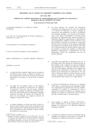 RÈGLEMENT (UE) No 305/2011 DU PARLEMENT EUROPÉEN ET DU CONSEIL
du 9 mars 2011
établissant des conditions harmonisées de commercialisation pour les produits de construction et
abrogeant la directive 89/106/CEE du Conseil
(Texte présentant de l'intérêt pour l'EEE)
LE PARLEMENT EUROPÉEN ET LE CONSEIL DE L’UNION
EUROPÉENNE,
vu le traité sur le fonctionnement de l’Union européenne, et
notamment son article 114,
vu la proposition de la Commission européenne,
vu l’avis du Comité économique et social européen (1),
statuant conformément à la procédure législative ordinaire (2),
considérant ce qui suit:
(1) Les règles des États membres exigent que les ouvrages de
construction soient conçus et réalisés de manière à ne
pas compromettre la sécurité des personnes, des animaux
domestiques et des biens, et à ne pas nuire à l’environ­
nement.
(2) Ces règles ont une influence directe sur les exigences
applicables aux produits de construction. Ces exigences
se retrouvent, à leur tour, dans les normes nationales
applicables aux produits, les agréments techniques natio­
naux et les autres spécifications et dispositions techniques
nationales concernant les produits de construction. En
raison de leur disparité, ces exigences entravent les
échanges à l’intérieur de l’Union.
(3) Le présent règlement ne devrait pas porter atteinte au
droit des États membres de prescrire les exigences qu’ils
jugent nécessaires pour garantir la protection de la santé,
de l’environnement et des travailleurs lorsqu’ils utilisent
des produits de construction.
(4) Les États membres ont introduit des dispositions
comportant des exigences qui ont trait non seulement
à la sécurité des bâtiments et d’autres ouvrages de
construction, mais également à la santé, à la durabilité,
aux économies d’énergie, à la protection de l’environne­
ment, à des aspects économiques et à d’autres aspects
présentant une importance dans l’intérêt du public. Les
dispositions législatives, réglementaires et administratives
ou la jurisprudence, établies au niveau de l’Union ou des
États membres, concernant les ouvrages de construction
peuvent avoir une incidence sur les exigences applicables
aux produits de construction. Étant donné que leur effet
sur le fonctionnement du marché intérieur risque d’être
fort similaire, il convient de considérer ces dispositions
législatives, réglementaires et administratives ou cette
jurisprudence comme des «dispositions» aux fins du
présent règlement.
(5) Lorsqu’elles sont applicables, les dispositions pour un ou
des usages prévus d’un produit de construction dans un
État membre, visant à satisfaire aux exigences fondamen­
tales applicables aux ouvrages de construction, détermi­
nent les caractéristiques essentielles pour lesquelles une
déclaration des performances devrait être établie. Afin
d’éviter qu’une déclaration des performances soit sans
objet, il convient de déclarer au moins l’une des caracté­
ristiques essentielles d’un produit de construction qui
sont pertinentes pour l’usage ou les usages déclarés.
(6) La directive 89/106/CEE du Conseil du 21 décembre
1988 relative au rapprochement des dispositions législa­
tives, réglementaires et administratives des États membres
concernant les produits de construction (3) visait à
supprimer les entraves techniques aux échanges dans le
domaine des produits de construction, afin de favoriser
leur libre circulation dans le marché intérieur.
(7) Pour atteindre cet objectif, la directive 89/106/CEE a
prévu l’établissement de normes harmonisées pour les
produits de construction et la délivrance d’agréments
techniques européens.
(8) Il convient de remplacer la directive 89/106/CEE afin de
simplifier et de préciser le cadre existant et d’accroître la
transparence et l’efficacité des mesures en vigueur.
FR4.4.2011 Journal officiel de l’Union européenne L 88/5
(1) JO C 218 du 11.9.2009, p. 15.
(2) Position du Parlement européen du 24 avril 2009 (JO C 184 E du
8.7.2010, p. 441) et position du Conseil en première lecture du
13 septembre 2010 (JO C 282 E du 19.10.2010, p. 1). Position
du Parlement européen du 18 janvier 2011 (non encore parue au
Journal officiel) et décision du Conseil du 28 février 2011. (3) JO L 40 du 11.2.1989, p. 12.
 