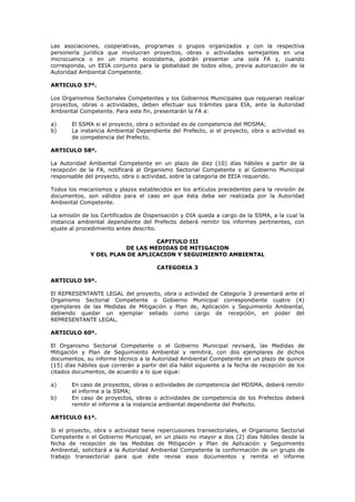 Las asociaciones, cooperativas, programas o grupos organizados y con la respectiva
personería jurídica que involucran proyectos, obras o actividades semejantes en una
microcuenca o en un mismo ecosistema, podrán presentar una sola FA y, cuando
corresponda, un EEIA conjunto para la globalidad de todos ellos, previa autorización de la
Autoridad Ambiental Competente.
ARTICULO 57º.
Los Organismos Sectoriales Competentes y los Gobiernos Municipales que requieran realizar
proyectos, obras o actividades, deben efectuar sus trámites para EIA, ante la Autoridad
Ambiental Competente. Para este fin, presentarán la FA a:
a) El SSMA si el proyecto, obra o actividad es de competencia del MDSMA;
b) La instancia Ambiental Dependiente del Prefecto, si el proyecto, obra o actividad es
de competencia del Prefecto.
ARTICULO 58º.
La Autoridad Ambiental Competente en un plazo de diez (10) días hábiles a partir de la
recepción de la FA, notificará al Organismo Sectorial Competente o al Gobierno Municipal
responsable del proyecto, obra o actividad, sobre la categoría de EEIA requerido.
Todos los mecanismos y plazos establecidos en los artículos precedentes para la revisión de
documentos, son válidos para el caso en que ésta deba ser realizada por la Autoridad
Ambiental Competente.
La emisión de los Certificados de Dispensación y DIA queda a cargo de la SSMA, a la cual la
instancia ambiental dependiente del Prefecto deberá remitir los informes pertinentes, con
ajuste al procedimiento antes descrito.
CAPITULO III
DE LAS MEDIDAS DE MITIGACION
Y DEL PLAN DE APLICACION Y SEGUIMIENTO AMBIENTAL
CATEGORIA 3
ARTICULO 59º.
El REPRESENTANTE LEGAL del proyecto, obra o actividad de Categoría 3 presentará ante el
Organismo Sectorial Competente o Gobierno Municipal correspondiente cuatro (4)
ejemplares de las Medidas de Mitigación y Plan de, Aplicación y Seguimiento Ambiental,
debiendo quedar un ejemplar sellado como cargo de recepción, en poder del
REPRESENTANTE LEGAL.
ARTICULO 60º.
El Organismo Sectorial Competente o el Gobierno Municipal revisará, las Medidas de
Mitigación y Plan de Seguimiento Ambiental y remitirá, con dos ejemplares de dichos
documentos, su informe técnico a la Autoridad Ambiental Competente en un plazo de quince
(15) días hábiles que correrán a partir del día hábil siguiente a la fecha de recepción de los
citados documentos, de acuerdo a lo que sigue:
a) En caso de proyectos, obras o actividades de competencia del MDSMA, deberá remitir
el informe a la SSMA;
b) En caso de proyectos, obras o actividades de competencia de los Prefectos deberá
remitir el informe a la instancia ambiental dependiente del Prefecto.
ARTICULO 61º.
Si el proyecto, obra o actividad tiene repercusiones transectoriales, el Organismo Sectorial
Competente o el Gobierno Municipal, en un plazo no mayor a dos (2) días hábiles desde la
fecha de recepción de las Medidas de Mitigación y Plan de Aplicación y Seguimiento
Ambiental, solicitará a la Autoridad Ambiental Competente la conformación de un grupo de
trabajo transectorial para que éste revise esos documentos y remita el informe
 