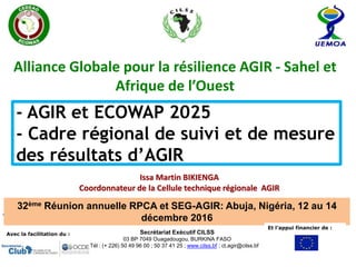 - AGIR et ECOWAP 2025
- Cadre régional de suivi et de mesure
des résultats d’AGIR
Issa Martin BIKIENGA
Coordonnateur de la Cellule technique régionale AGIR
Alliance Globale pour la résilience AGIR - Sahel et
Afrique de l’Ouest
32ème Réunion annuelle RPCA et SEG-AGIR: Abuja, Nigéria, 12 au 14
décembre 2016
Avec la facilitation du :
Et l’appui financier de :
Secrétariat Exécutif CILSS
03 BP 7049 Ouagadougou, BURKINA FASO
Tél : (+ 226) 50 49 96 00 ; 50 37 41 25 ; www.cilss.bf ; ct.agir@cilss.bf
 