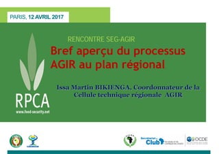 PARIS, 12 AVRIL 2017
RENCONTRE SEG-AGIR
Bref aperçu du processus
AGIR au plan régional
Issa Martin BIKIENGA, Coordonnateur de la
Cellule technique régionale AGIR
 