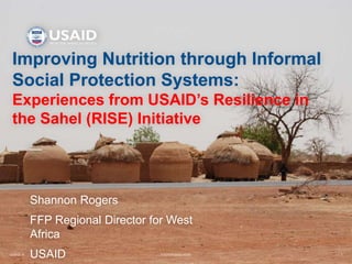 12/20/2016 FOOTER GOES HERE 1
Improving Nutrition through Informal
Social Protection Systems:
Experiences from USAID’s Resilience in
the Sahel (RISE) Initiative
Shannon Rogers
FFP Regional Director for West
Africa
USAID
 