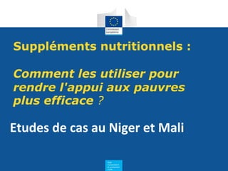 Aide
humanitaire
et protection
civile
Suppléments nutritionnels :
Comment les utiliser pour
rendre l'appui aux pauvres
plus efficace ?
Etudes de cas au Niger et Mali
 