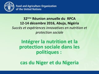 32ème
Réunion annuelle du RPCA
12-14 décembre 2016, Abuja, Nigéria
Succès et expériences innovatives en nutrition et
protection sociale
Intégrer la nutrition et la
protection sociale dans les
politiques :
cas du Niger et du Nigeria
 