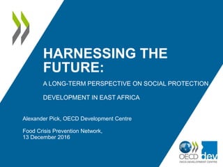 HARNESSING THE
FUTURE:
A LONG-TERM PERSPECTIVE ON SOCIAL PROTECTION
DEVELOPMENT IN EAST AFRICA
Alexander Pick, OECD Development Centre
Food Crisis Prevention Network,
13 December 2016
 