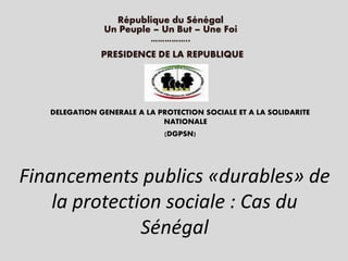 Financements publics «durables» de
la protection sociale : Cas du
Sénégal
République du Sénégal
Un Peuple – Un But – Une Foi
……………..
DELEGATION GENERALE A LA PROTECTION SOCIALE ET A LA SOLIDARITE
NATIONALE
(DGPSN)
PRESIDENCE DE LA REPUBLIQUE
 