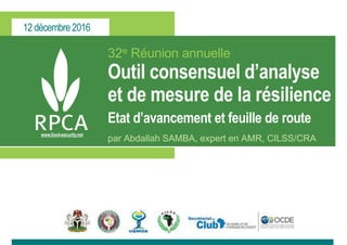 12 décembre 2016
www.food-security.net
32e Réunion annuelle
Outil consensuel d’analyse
et de mesure de la résilience
Etat d’avancement et feuille de route
par Abdallah SAMBA, expert en AMR, CILSS/CRA
 