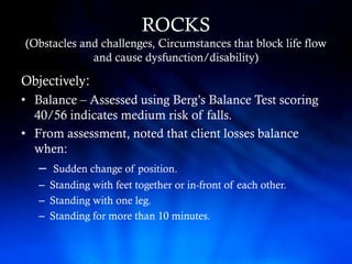 ROCKS
(Obstacles and challenges, Circumstances that block life flow
             and cause dysfunction/disability)

Objectively:
• Balance – Assessed using Berg’s Balance Test scoring
  40/56 indicates medium risk of falls.
• From assessment, noted that client losses balance
  when:
   –   Sudden change of position.
   – Standing with feet together or in-front of each other.
   – Standing with one leg.
   – Standing for more than 10 minutes.
 