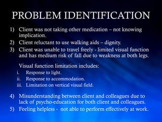 PROBLEM IDENTIFICATION
1) Client was not taking other medication – not knowing
   implication.
2) Client reluctant to use walking aids – dignity.
3) Client was unable to travel freely - limited visual function
   and has medium risk of fall due to weakness at both legs.
    Visual function limitation includes:
   i. Response to light.
   ii. Response to accommodation.
   iii. Limitation on vertical visual field.

4) Misunderstanding between client and colleagues due to
   lack of psycho-education for both client and colleagues.
5) Feeling helpless - not able to perform effectively at work.
 
