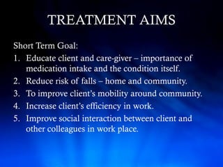 TREATMENT AIMS
Short Term Goal:
1. Educate client and care-giver – importance of
   medication intake and the condition itself.
2. Reduce risk of falls – home and community.
3. To improve client’s mobility around community.
4. Increase client’s efficiency in work.
5. Improve social interaction between client and
   other colleagues in work place.
 