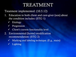 TREATMENT
Treatment implemented: (10.5.12)
1. Education to both client and care-giver (son) about
   the condition includes: (STG 1)
   Etiology
   Progression
   Client’s current functionality level
2. Environmental (home) modification
   recommendation: (STG 2)
   Marking and labeling technique. (E.g., stairs)
   Lighting
 
