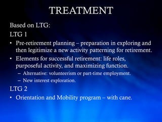 TREATMENT
Based on LTG:
LTG 1
• Pre-retirement planning – preparation in exploring and
  then legitimize a new activity patterning for retirement.
• Elements for successful retirement: life roles,
  purposeful activity, and maximizing function.
   – Alternative: volunteerism or part-time employment.
   – New interest exploration.
LTG 2
• Orientation and Mobility program – with cane.
 