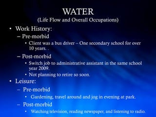 WATER
             (Life Flow and Overall Occupations)
• Work History:
  – Pre-morbid
     • Client was a bus driver – One secondary school for over
       10 years. .
  – Post-morbid
     • Switch job to administrative assistant in the same school
       year 2009.
     • Not planning to retire so soon.
• Leisure:
  – Pre-morbid
     • Gardening, travel around and jog in evening at park.
  – Post-morbid
     • Watching television, reading newspaper, and listening to radio.
 