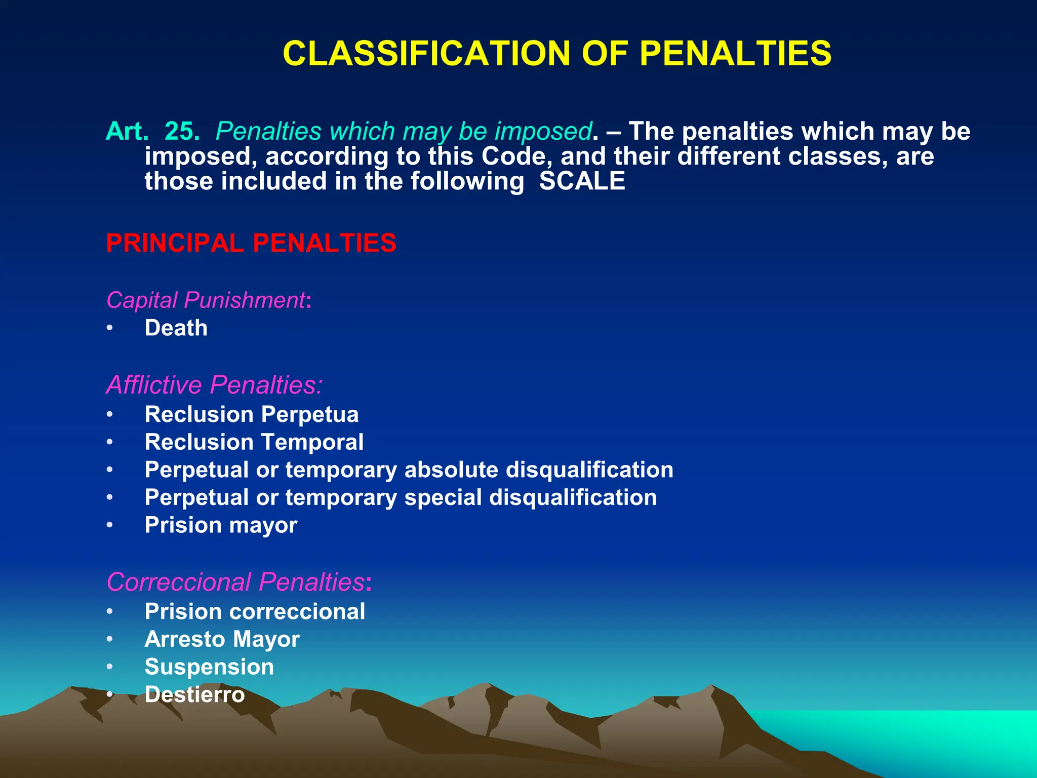 CLASSIFICATION OF PENALTIES
Art. 25. Penalties which may be imposed. – The penalties which may be
imposed, according to this Code, and their different classes, are
those included in the following SCALE
PRINCIPAL PENALTIES
Capital Punishment:
• Death
Afflictive Penalties:
• Reclusion Perpetua
• Reclusion Temporal
• Perpetual or temporary absolute disqualification
• Perpetual or temporary special disqualification
• Prision mayor
Correccional Penalties:
• Prision correccional
• Arresto Mayor
• Suspension
• Destierro
 