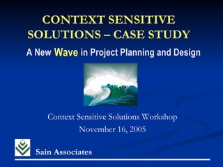 CONTEXT SENSITIVE
SOLUTIONS – CASE STUDY
A New Wave in Project Planning and Design




     Context Sensitive Solutions Workshop
              November 16, 2005

  Sain Associates
 