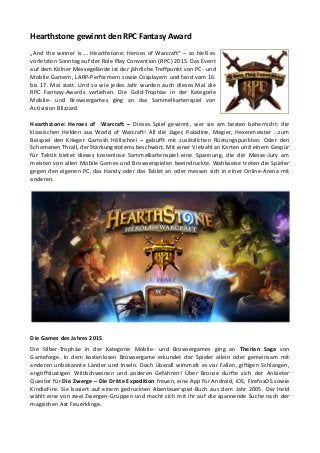 Hearthstone gewinnt den RPC Fantasy Award
„And the winner is … Hearthstone: Heroes of Warcraft“ – so hieß es
vorletzten Sonntag auf der Role Play Convention (RPC) 2015. Das Event
auf dem Kölner Messegelände ist der jährliche Treffpunkt von PC- und
Mobile Gamern, LARP-Performern sowie Cosplayern und fand vom 16.
bis 17. Mai statt. Und so wie jedes Jahr wurden auch dieses Mal die
RPC Fantasy-Awards verliehen. Die Gold-Trophäe in der Kategorie
Mobile- und Browsergames ging an das Sammelkartenspiel von
Activision Blizzard.
Hearthstone: Heroes of Warcraft – Dieses Spiel gewinnt, wer sie am besten beherrscht: die
klassischen Helden aus World of Warcraft! All die Jäger, Paladine, Magier, Hexenmeister …zum
Beispiel den Krieger Garrosh Höllschrei – gebufft mit zusätzlichen Rüstungspunkten. Oder den
Schamanen Thrall, der Stärkungstotems beschwört. Mit einer Vielzahl an Karten und einem Gespür
für Taktik bietet dieses kostenlose Sammelkartenspiel eine Spannung, die die Messe-Jury am
meisten von allen Mobile Games und Browserspielen beeindruckte. Wahlweise treten die Spieler
gegen den eigenen PC, das Handy oder das Tablet an oder messen sich in einer Online-Arena mit
anderen.
Die Games des Jahres 2015
Die Silber-Trophäe in der Kategorie Mobile- und Browsergames ging an Therian Saga von
Gameforge. In dem kostenlosen Browsergame erkundet der Spieler allein oder gemeinsam mit
anderen unbekannte Länder und Inseln. Doch überall wimmelt es vor Fallen, giftigen Schlangen,
angriffslustigen Wildschweinen und anderen Gefahren! Über Bronze durfte sich der Anbieter
Questor für Die Zwerge – Die Dritte Expedition freuen, eine App für Android, iOS, FirefoxOS sowie
KindleFire. Sie basiert auf einem gedruckten Abenteuerspiel-Buch aus dem Jahr 2005. Der Held
wählt eine von zwei Zwergen-Gruppen und macht sich mit ihr auf die spannende Suche nach der
magischen Axt Feuerklinge.
 