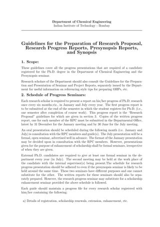 Department of Chemical Engineering
                        Indian Institute of Technology - Bombay




Guidelines for the Preparation of Research Proposal,
 Research Progress Reports, Presynopsis Reports,
                    and Synopsis

1. Scope:
These guidelines cover all the progress presentations that are required of a candidate
registered for the Ph.D. degree in the Department of Chemical Engineering and the
Presynopsis seminar.
Research scholars of the Department should also consult the Guidelines for the Prepara-
tion and Presentation of Seminar and Project Reports, separately issued by the Depart-
ment for useful information on referencing style tips for preparing OHPs, etc.
2. Schedule of Progress Seminars:
Each research scholar is required to present a report on his/her progress of Ph.D. research
once every six months,viz., in January and July every year. The ﬁrst progress report is
to be submitted at the end of the semester in which the student registers for Ph.D. (i.e.,
one semester after completion of course work). This progress report is the “Research
Proposal” guidelines for which are given in section 3. Copies of the written progress
report, one for each member of the RPC must be submitted in the Departmental Oﬃce,
latest by 31 December for the January meeting and by 30 June for the July meeting.
An oral presentation should be scheduled during the following month (i.e. January and
July) is consultation with the RPC members and guide(s). The July presentation will be a
formal, open seminar, advertised well in advance. The format of the January presentation
may be decided upon in consultation with the RPC members. However, presentations
given for the purpose of enhancement of scholarship shall be formal seminars, irrespective
of when they are given.
External Ph.D. candidates are required to give at least one formal seminar in the de-
partment every year (in July). The second meeting may be held at the work place of
the candidate with the internal supervisor(s) being present.The schedule for research
progress presentation should be adhered to even if the presynopsis seminar is likely to be
held around the same time. These two seminars have diﬀerent purposes and one cannot
substitute for the other. The written reports for these seminars should also be sepa-
rately prepared. However, the research progress seminar may substitute for a scholarship
enhancement seminar provided the above schedule is followed.
Each guide should maintain a progress ﬁle for every research scholar registered with
him/her containing the following:

 a) Details of registration, scholarship renewals, extension, enhancement, etc.
 